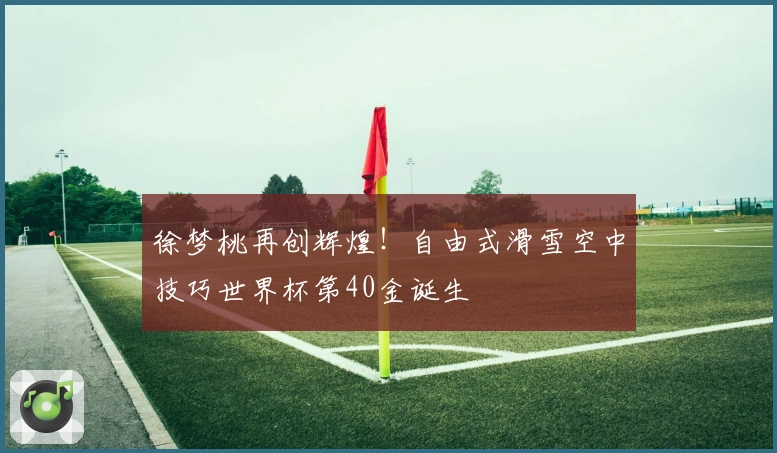 徐梦桃再创辉煌！自由式滑雪空中技巧世界杯第40金诞生