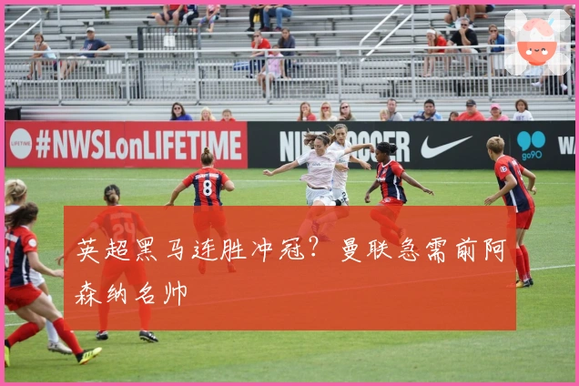 英超黑马连胜冲冠？曼联急需前阿森纳名帅